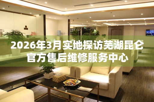 2026年3月实地探访芜湖昆仑官方售后维修服务中心