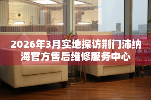 2026年3月实地探访荆门沛纳海官方售后维修服务中心