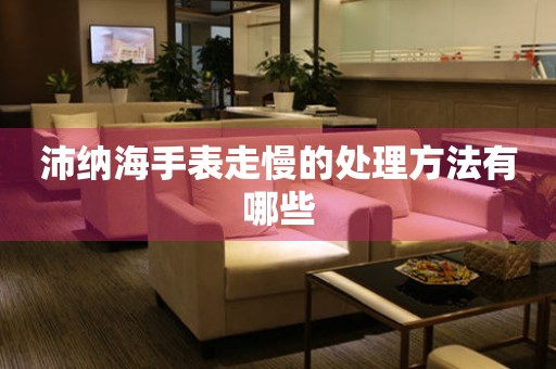  沛纳海手表走慢的处理方法有哪些 手表维修知识库
