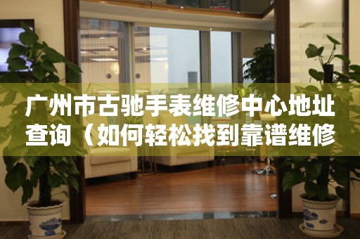 广州市古驰手表维修中心地址查询（如何轻松找到靠谱维修点）
