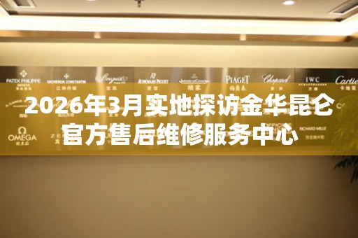 2026年3月实地探访金华昆仑官方售后维修服务中心
