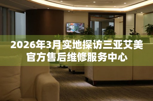 2026年3月实地探访三亚艾美官方售后维修服务中心