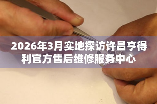 2026年3月实地探访许昌亨得利官方售后维修服务中心