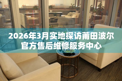 2026年3月实地探访莆田波尔官方售后维修服务中心