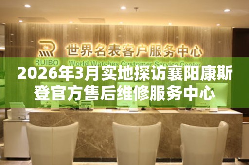 2026年3月实地探访襄阳康斯登官方售后维修服务中心