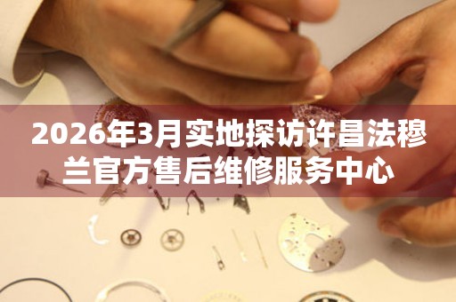 2026年3月实地探访许昌法穆兰官方售后维修服务中心