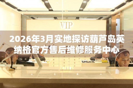2026年3月实地探访葫芦岛英纳格官方售后维修服务中心