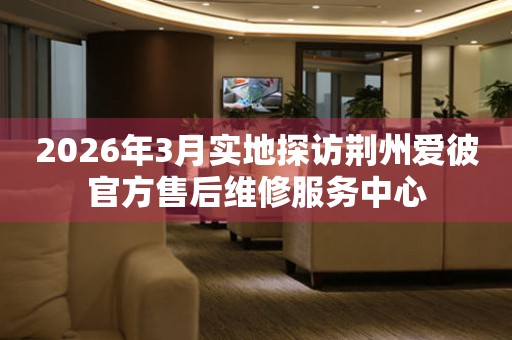 2026年3月实地探访荆州爱彼官方售后维修服务中心