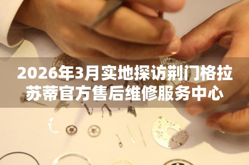 2026年3月实地探访荆门格拉苏蒂官方售后维修服务中心