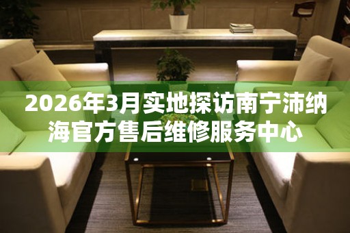 2026年3月实地探访南宁沛纳海官方售后维修服务中心