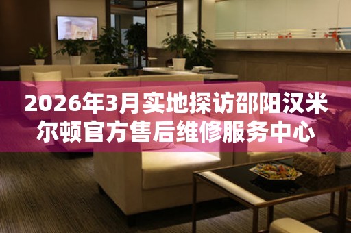 2026年3月实地探访邵阳汉米尔顿官方售后维修服务中心