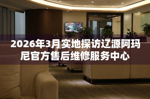 2026年3月实地探访辽源阿玛尼官方售后维修服务中心
