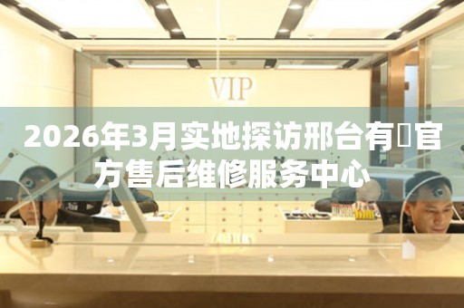 2026年3月实地探访邢台有喴官方售后维修服务中心