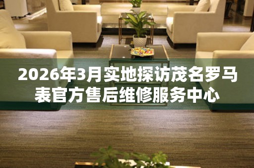 2026年3月实地探访茂名罗马表官方售后维修服务中心