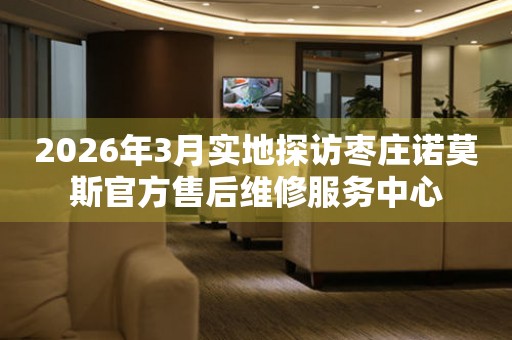 2026年3月实地探访枣庄诺莫斯官方售后维修服务中心