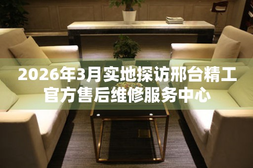2026年3月实地探访邢台精工官方售后维修服务中心