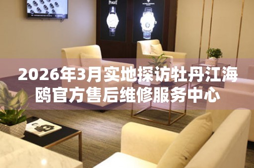 2026年3月实地探访牡丹江海鸥官方售后维修服务中心