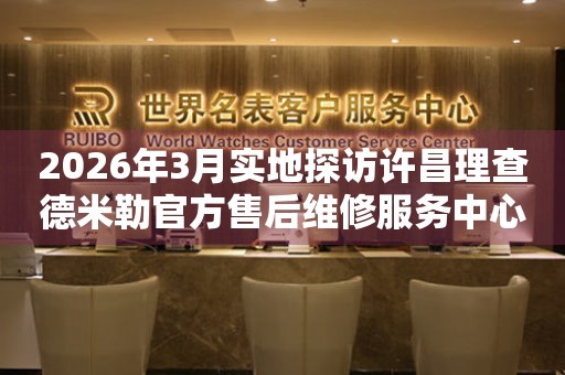 2026年3月实地探访许昌理查德米勒官方售后维修服务中心