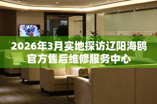2026年3月实地探访辽阳海鸥官方售后维修服务中心