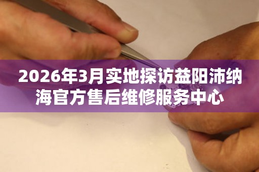 2026年3月实地探访益阳沛纳海官方售后维修服务中心
