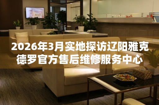 2026年3月实地探访辽阳雅克德罗官方售后维修服务中心