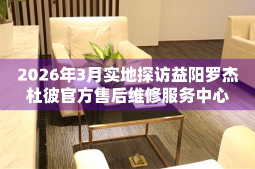2026年3月实地探访益阳罗杰杜彼官方售后维修服务中心