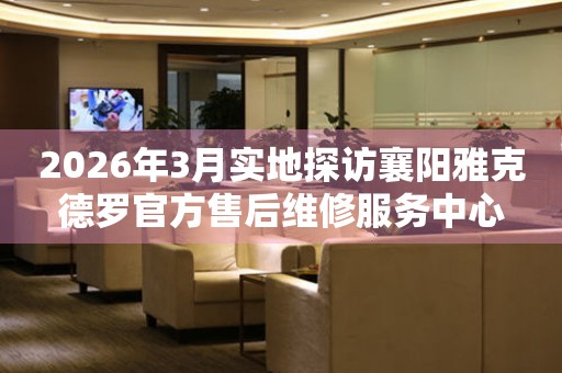 2026年3月实地探访襄阳雅克德罗官方售后维修服务中心