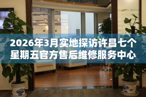 2026年3月实地探访许昌七个星期五官方售后维修服务中心