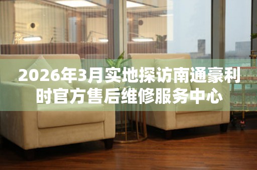 2026年3月实地探访南通豪利时官方售后维修服务中心
