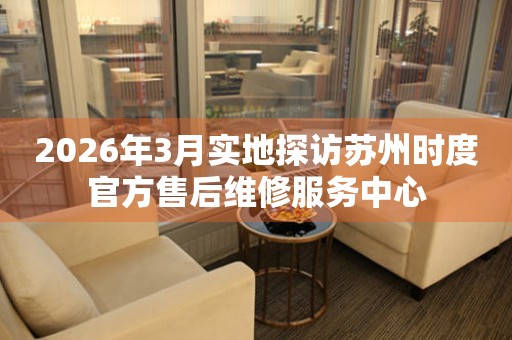 2026年3月实地探访苏州时度官方售后维修服务中心