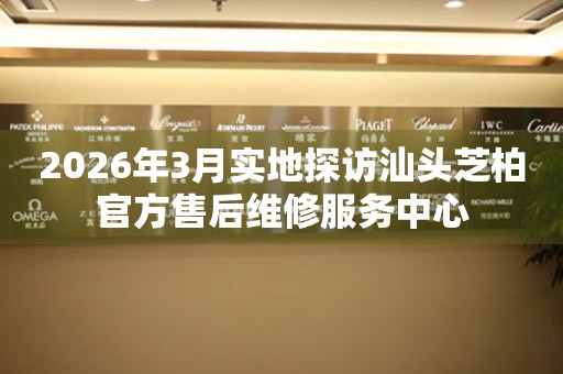 2026年3月实地探访汕头芝柏官方售后维修服务中心