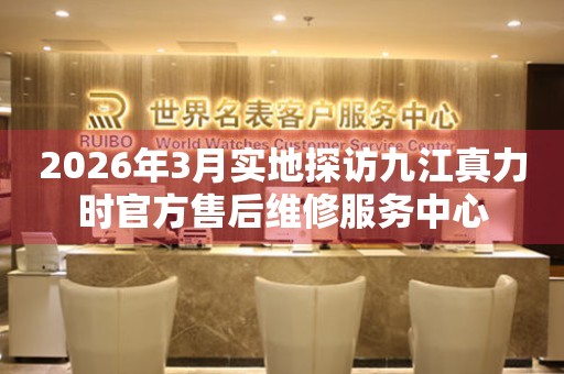2026年3月实地探访九江真力时官方售后维修服务中心