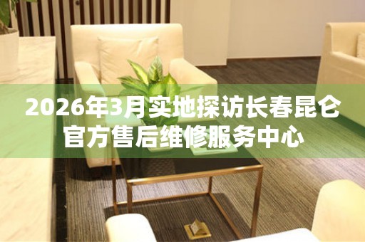 2026年3月实地探访长春昆仑官方售后维修服务中心