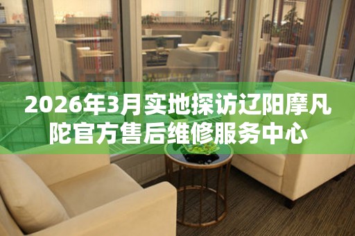 2026年3月实地探访辽阳摩凡陀官方售后维修服务中心