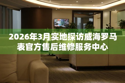 2026年3月实地探访威海罗马表官方售后维修服务中心