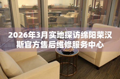 2026年3月实地探访绵阳荣汉斯官方售后维修服务中心