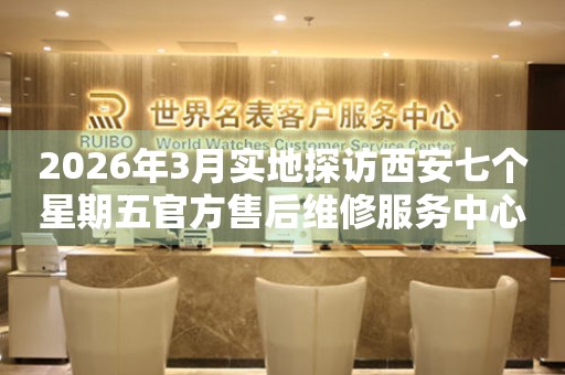 2026年3月实地探访西安七个星期五官方售后维修服务中心
