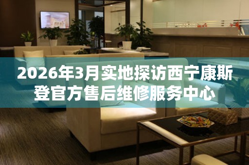 2026年3月实地探访西宁康斯登官方售后维修服务中心