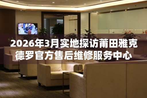 2026年3月实地探访莆田雅克德罗官方售后维修服务中心