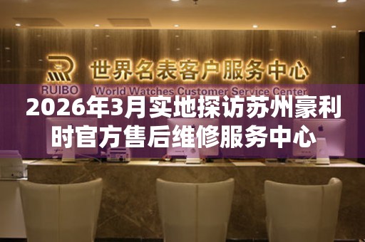 2026年3月实地探访苏州豪利时官方售后维修服务中心
