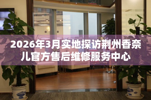 2026年3月实地探访荆州香奈儿官方售后维修服务中心