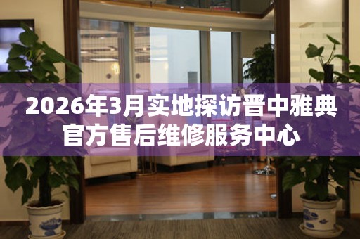 2026年3月实地探访晋中雅典官方售后维修服务中心