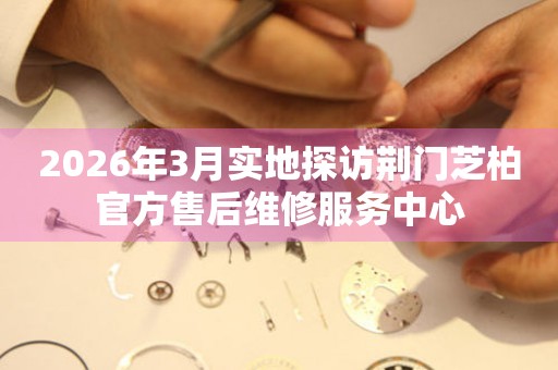 2026年3月实地探访荆门芝柏官方售后维修服务中心