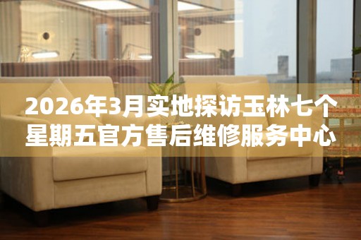 2026年3月实地探访玉林七个星期五官方售后维修服务中心