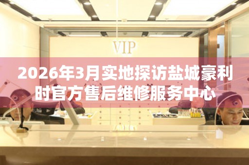 2026年3月实地探访盐城豪利时官方售后维修服务中心
