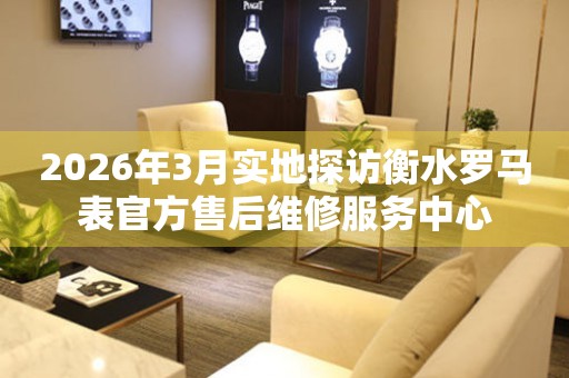 2026年3月实地探访衡水罗马表官方售后维修服务中心