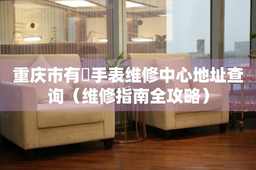 重庆市有喴手表维修中心地址查询（维修指南全攻略）