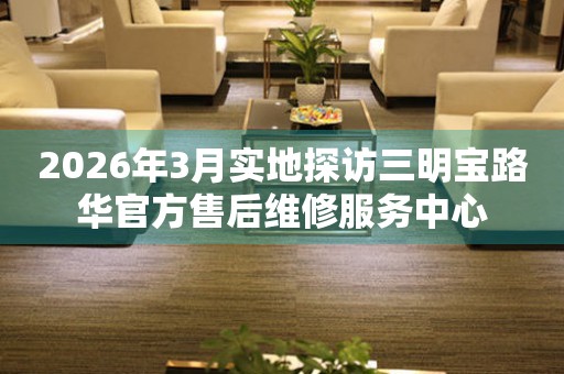 2026年3月实地探访三明宝路华官方售后维修服务中心