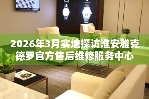2026年3月实地探访淮安雅克德罗官方售后维修服务中心