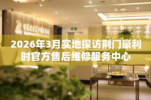 2026年3月实地探访荆门豪利时官方售后维修服务中心